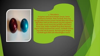 4. TRACKBALL
Fungsinya sama persis dengan mouse, hanya
tampilannya berbeda. Pada trackball, bola yang
menggerakkan kursor/pointer berada diluar dan harus
digerakkan oleh jari kita kearah yang kita inginkan.
Jika badan mouse harus kita gerakkan seluruhnya
diatas meja, badan trackball tetap diam ditempat.
Seperti halnya keyboard dan mouse, trackball wireless
juga telah ada di pasaran. Bermain game dengan
trackball agak lebih sulit dibandingkan mouse.
 