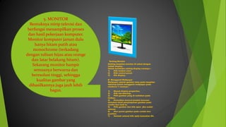 5. MONITOR
Bentuknya mirip televisi dan
berfungsi menampilkan proses
dan hasil pekerjaan komputer.
Monitor komputer jaman dulu
hanya hitam putih atau
monochrome (terkadang
dengan tulisan hijau atau orange
dan latar belakang hitam).
Sekarang monitor hampir
semuanya berwarna dan
beresolusi tinggi, sehingga
kualitas gambar yang
dihasilkannya juga jauh lebih
bagus.
Setting Monitor
Setting tampilan monitor di sebut dengan
istilah display.
Untuk membuka setting display caranya :
1) Klik tombol start.
2) Klik control panel.
3) Kik display.
Ø Mengganti Wallpaper
Wallpaper adalah gambar latar pada tampilan
dekstop.Untuk mengganti wallpaper pada
windows 7 caranya :
1) Masuk display properties.
2) Klik tab dekstop.
3) Pilih gambar yang di sediakan pada
listbox.
4) Kemudian muncul jendela browser
tentukan letsk penyimpanan gambar pada
combo box look In.
5) Pilih gambar dan klik open jika sudah
selesai.
6) Atur posisi gambar pada combo box
position.
7) Setelah selesai klik aplly kemudian Ok.
 