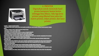 6. PRINTER
Digunakan untuk mencetak hasil
proses komputer keatas kertas
sehingga bisa dibaca. Ada tiga jenis
printer yang dikenal luas yaitu dot-
matrix printer, inkjet printer, dan laser
printer.
Langkah – langkah instalasi printer :
- Tancapkan kabel printer pada printer dan konektor parallel port male/konektor USB port pada komputer dengan
benar.
- Pastikan catridge printer sudah terpasang dengan benar.
- Hubungkan printer ke jala-jalla listrik
- Dan pastikan ada ativitas dalam printer tersebut (catrigde bergerak).
- Sampai langkah ini instalasi peripheral secar fisik sudah selesai
- Selanjutnya tinggal instalasi untuk software yaitu pemasangan driver.
Pada instalasi driver, biasanya pada sistem operasi Windows XP akan secara otomatis menjalankan file instalasi
driver tersebut. Langkah – langkahnya adalah sebagai berikut :
- Masukan CD Driver bawaan printer tersebut, dalam praktek kali ini printer yang akan diinstal adalah printer
Canon BJC-2100.
- Setelah CD dimasukan, Windows akan secara otomatis menjalankan file eksekusi dan akan muncul kotak dialog
- Setelah itu tekan tombol Next, untuk konfirmasi bahwa Anda akan menginstall driver tersebut. Dan setelah itu
akan muncul kotak dialog.
- Klik tombol Start, untuk memulai proses instalasi dengan memilih option Printer Driver.
- Setelah proses peng-copy-an file selesai, akan muncul kotak dialog seperti gambar di bawah ini.
- Untuk selanjutnya tekan tombol Manual Selection untuk memilih port yang akan digunakan. Dan setelah itu akan
muncul kotak dialog
- Setelah pemilihan port selesai, tekan tombol Next dan proses instalasi akan selesai dan printer siap digunakan.
 
