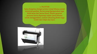 7. PLOTTER
Sama fungsinya dengan printer tetapi khusus untuk
mencetak gambar. Kertas yang dipergunakan juga
lebih besar dari kertas biasa. Plotter generasi
pertama harus dipasangi rapido (pena khusus
untuk menggambar), namun sekarang plotter juga
terdiri dari inkjet dan laser.
 