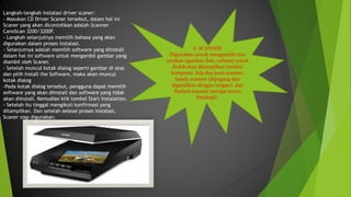 8. SCANNER
Digunakan untuk mengambil citra
cetakan (gambar, foto, tulisan) untuk
diolah atau ditampilkan melalui
komputer. Ada dua jenis scanner,
handy scanner (dipegang dan
digerakkan dengan tangan), dan
flatbed scanner (serupa mesin
fotokopi).
Langkah-langkah instalasi driver scaner:
- Masukan CD Driver Scaner tersebut, dalam hal ini
Scaner yang akan dicontohkan adalah Scanner
CanoScan 3200/3200F.
- Langkah selanjutnya memilih bahasa yang akan
digunakan dalam proses instalasi.
- Selanjutnya adalah memilih software yang diinstall
dalam hal ini software untuk mengambil gambar yang
diambil oleh Scaner.
- Setelah muncul kotak dialog seperti gambar di atas
dan pilih Install the Software, maka akan muncul
kotak dialog
-Pada kotak dialog tersebut, pengguna dapat memilih
software yang akan diinstall dan software yang tidak
akan diinstall. Kemudian klik tombol Start Instalation.
- Setelah itu tinggal mengikuti konfirmasi yang
ditampilkan. Dan setelah selesai proses instalasi,
Scaner siap digunakan.
 