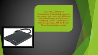 9. EXTERNAL ZIP DRIVE
Fungsinya sama dengan disket, ukurannya
juga sama 3,5 inci – hanya agak lebih tebal
– namun kapasitasnya jauh lebih besar –
100MB yang kira-kira sama dengan 70
disket berkapasitas 1,44MB. Zip drive ini
dibuat oleh perusahaan Iomega.
 