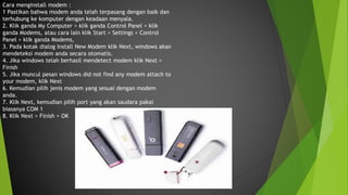 Cara menginstall modem :
1 Pastikan bahwa modem anda telah terpasang dengan baik dan
terhubung ke komputer dengan keadaan menyala.
2. Klik ganda My Computer > klik ganda Control Panel > klik
ganda Modems, atau cara lain klik Start > Settings > Control
Panel > klik ganda Modems,
3. Pada kotak dialog Install New Modem klik Next, windows akan
mendeteksi modem anda secara otomatis.
4. Jika windows telah berhasil mendetect modem klik Next >
Finish
5. Jika muncul pesan windows did not find any modem attach to
your modem, klik Next
6. Kemudian pilih jenis modem yang sesuai dengan modem
anda.
7. Klik Next, kemudian pilih port yang akan saudara pakai
biasanya COM 1
8. Klik Next > Finish > OK
 