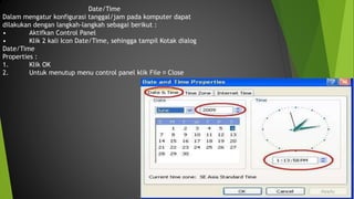 Date/Time
Dalam mengatur konfigurasi tanggal/jam pada komputer dapat
dilakukan dengan langkah-langkah sebagai berikut :
• Aktifkan Control Panel
• Klik 2 kali Icon Date/Time, sehingga tampil Kotak dialog
Date/Time
Properties :
1. Klik OK
2. Untuk menutup menu control panel klik File Close
 