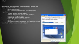 DISPLAY
Pada computer yang dioperasikan, kita dapat mengatur Tampilan layar
dengan cara sebagai berikut :
• Aktifkan Control Panel.
• Klik 2 kali Display, sehingga tampil kotak dialog display
Properties :
– Themes : Mengatur Tampilan Taskbar.
– Desktop : Mengatur latar belakang layar area kerja.
– Screen Saver : Pengaman Layar.
– Appreciance : Pengaturan warna menu bar.
– Setting : Pengaturan resolusi Monitor.
• Klik OK
• Untuk menutup menu Control Panel, klik File ® Close atau klik
tanda X pada sudut kanan atas menu Control panel.
 