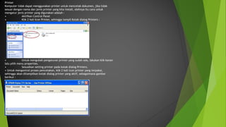 Printer
Komputer tidak dapat menggunakan printer untuk mencetak dokumen, jika tidak
sesuai dengan nama dan jenis printer yang kita install, olehnya itu cara untuk
mengatur jenis printer yang digunakan adalah :
• Aktifkan Control Panel
• Klik 2 kali Icon Printer, sehingga tampil Kotak dialog Printers :
• Untuk mengubah pengaturan printer yang sudah ada, lakukan klik kanan
lalu pilih menu properties.
• Sesuaikan setting printer pada kotak dialog Printers.
• Untuk mengontrol proses pencetakan, klik 2 kali icon printer yang terpakai,
sehingga akan ditampilkan kotak dialog printer yang aktif, sebagaimana gambar
berikut :
 