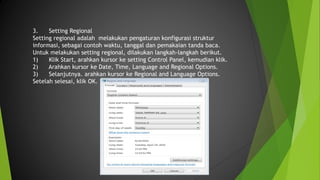 3. Setting Regional
Setting regional adalah melakukan pengaturan konfigurasi struktur
informasi, sebagai contoh waktu, tanggal dan pemakaian tanda baca.
Untuk melakukan setting regional, dilakukan langkah-langkah berikut.
1) Klik Start, arahkan kursor ke setting Control Panel, kemudian klik.
2) Arahkan kursor ke Date, Time, Language and Regional Options.
3) Selanjutnya. arahkan kursor ke Regional and Language Options.
Setelah selesai, klik OK.
 