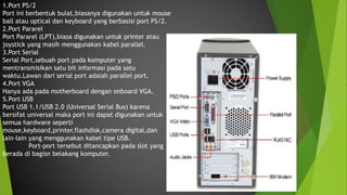 1.Port PS/2
Port ini berbentuk bulat,biasanya digunakan untuk mouse
ball atau optical dan keyboard yang berbasisi port PS/2.
2.Port Pararel
Port Pararel (LPT),biasa digunakan untuk printer atau
joystick yang masih menggunakan kabel parallel.
3.Port Serial
Serial Port,sebuah port pada komputer yang
mentransmisikan satu bit informasi pada satu
waktu.Lawan dari serial port adalah parallel port.
4.Port VGA
Hanya ada pada motherboard dengan onboard VGA.
5.Port USB
Port USB 1.1/USB 2.0 (Universal Serial Bus) karena
bersifat universal maka port ini dapat digunakan untuk
semua hardware seperti
mouse,keyboard,printer,flashdisk,camera digital,dan
lain-lain yang menggunakan kabel tipe USB.
Port-port tersebut ditancapkan pada slot yang
berada di bagisn belakang komputer.
 