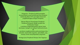 Pengertian : Peripheral adalah perangkat
kerastambahan yang mendukung kerja komputer
danberada diluar CPU (perangkat eksternal)
yangdihubungkan dengan komputer.
Macam-Macam Penyettingan Peripheral :
Peripheral komputer dibagi menjadi dua
berdasarkan fungsi :
1. peralatan yangmelaksanakan operasi input
danoutput, kategori ini meliputi keyboard,mouse,
dll
2. peralatan yangdiutamakan pada penyimpan data
sekunder, seperti disk magnetic, opticaldisk, yang
mampu untuk menyimpandata yang besar
Berbagai Jenis Peripheral Ditinjau Dari Tugasnya :
 