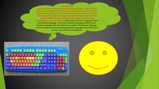 1. KEYBOARD
Berbentuk mirip mesin ketik yang berisi huruf, angka, simbol-simbol
khusus serta tombol-tombol fungsi. Gunanya untuk memberi perintah
kepada komputer dengan cara menuliskannya atau menekan kombinasi
beberapa tombol. Saat ini sejumlah perusahaan seperti Microsoft dan
Logitech sudah membuat keyboard tanpa kabel (wireless) yang
menggunakan pancaran infrared. Open Control Panel > Language. Select
your default language. If you have multiple languages enabled, move
another language to the top of the list, to make it the primary language –
and then again move your existing preferred language back to the top of
the list. This will reset the keyboard.
 