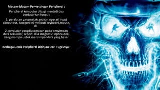 Macam-Macam Penyettingan Peripheral :
Peripheral komputer dibagi menjadi dua
berdasarkan fungsi :
1. peralatan yangmelaksanakan operasi input
danoutput, kategori ini meliputi keyboard,mouse,
dll
2. peralatan yangdiutamakan pada penyimpan
data sekunder, seperti disk magnetic, opticaldisk,
yang mampu untuk menyimpandata yang besar
Berbagai Jenis Peripheral Ditinjau Dari Tugasnya :
 