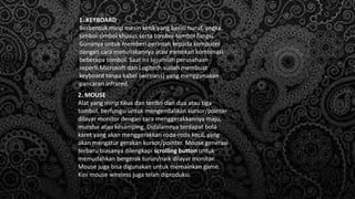 1. KEYBOARD
Berbentuk mirip mesin ketik yang berisi huruf, angka,
simbol-simbol khusus serta tombol-tombol fungsi.
Gunanya untuk memberi perintah kepada komputer
dengan cara menuliskannya atau menekan kombinasi
beberapa tombol. Saat ini sejumlah perusahaan
seperti Microsoft dan Logitech sudah membuat
keyboard tanpa kabel (wireless) yang menggunakan
pancaran infrared.
2. MOUSE
Alat yang mirip tikus dan terdiri dari dua atau tiga
tombol, berfungsi untuk mengendalikan kursor/pointer
dilayar monitor dengan cara menggerakkannya maju,
mundur atau kesamping. Didalamnya terdapat bola
karet yang akan menggerakkan roda-roda kecil, yang
akan mengatur gerakan kursor/pointer. Mouse generasi
terbaru biasanya dilengkapi scrolling button untuk
memudahkan bergerak turun/naik dilayar monitor.
Mouse juga bisa digunakan untuk memainkan game.
Kini mouse wireless juga telah diproduksi.
 