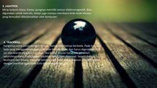 3. LIGHTPEN
Mirip bolpoin biasa, hanya ujungnya memiliki sensor elektromagnetik. Bisa
digunakan untuk menulis, tetapi juga mampu membaca kode-kode khusus
yang kemudian diterjemahkan oleh komputer.
4. TRACKBALL
Fungsinya sama persis dengan mouse, hanya tampilannya berbeda. Pada trackball,
bola yang menggerakkan kursor/pointer berada diluar dan harus digerakkan oleh
jari kita kearah yang kita inginkan. Jika badan mouse harus kita gerakkan
seluruhnya diatas meja, badan trackball tetap diam ditempat. Seperti halnya
keyboard dan mouse, trackball wireless juga telah ada di pasaran. Bermain game
dengan trackball agak lebih sulit dibandingkan mouse.
 