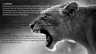 5. MONITOR
Bentuknya mirip televisi dan berfungsi menampilkan proses dan hasil pekerjaan
komputer. Monitor komputer jaman dulu hanya hitam putih atau monochrome
(terkadang dengan tulisan hijau atau orange dan latar belakang hitam). Sekarang monitor
hampir semuanya berwarna dan beresolusi tinggi, sehingga kualitas gambar yang
dihasilkannya juga jauh lebih bagus.
6. PRINTER
Digunakan untuk mencetak hasil proses komputer keatas kertas sehingga bisa
dibaca. Ada tiga jenis printer yang dikenal luas yaitu dot-matrix printer, inkjet
printer, dan laser printer.
7. PLOTTER
Sama fungsinya dengan printer tetapi khusus untuk mencetak gambar. Kertas yang
dipergunakan juga lebih besar dari kertas biasa. Plotter generasi pertama harus
dipasangi rapido (pena khusus untuk menggambar), namun sekarang plotter juga
terdiri dari inkjet dan laser.
 