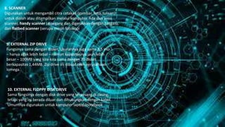8. SCANNER
Digunakan untuk mengambil citra cetakan (gambar, foto, tulisan)
untuk diolah atau ditampilkan melalui komputer. Ada dua jenis
scanner, handy scanner (dipegang dan digerakkan dengan tangan),
dan flatbed scanner (serupa mesin fotokopi).
9. EXTERNAL ZIP DRIVE
Fungsinya sama dengan disket, ukurannya juga sama 3,5 inci
– hanya agak lebih tebal – namun kapasitasnya jauh lebih
besar – 100MB yang kira-kira sama dengan 70 disket
berkapasitas 1,44MB. Zip drive ini dibuat oleh perusahaan
Iomega.
10. EXTERNAL FLOPPY DISK DRIVE
Sama fungsinya dengan disk drive yang terpasang di casing,
tetapi yang ini berada diluar dan dihubungkan dengan kabel.
Umumnya digunakan untuk komputer laptop/notebook.
 
