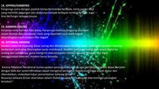 14. JOYPAD/GAMEPAD
Fungsinya sama dengan joystick hanya bentuknya berbeda, mirip papan kecil
yang memiliki pegangan dan diatasnya banyak terdapat tombol-tombol. Juga
bisa berfungsi sebagai mouse.
15. KAMERA DIGITAL
Kerjanya mirip kamera foto biasa, hanya saja hasilnya langsung disimpan
dalam format data komputer. Hasil yang diperoleh jauh lebih bagus
dibandingkan hasil cetakan film negatif.
16. EXTERNAL MODEM
Modem external dipasang diluar casing dan dihubungkan melalui kabel, sedangkan modem internal
berbentuk card yang ditancapkan pada mainboard. Modem berfungsi mengubah sinyal digital ke
analog dan sebaliknya, guna mengirim data komputer melalui saluran telepon. Jika ingin
menggunakan internet, modem harus tersedia.
Karena Peralatan Peripheral itumerupakan perangkat eksternal, agar peralatantersebut dapat berjalan
dengan baik dan systemWindows dapat mengenal perangkat tersebutsehingga dapat diatur dan
dikendalikan, makadiperlukan penambahan Sofware Driver
Biasanya Sofware Driver disertakan dalam Disket maupun CD pada saat kita membeli perangkat
tersebut.
 