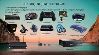 CONTOH JENIS JENIS PERIPHERAL
1. Perangkat masukan (input)
Adalah perangkat yang digunakan untuk memasukkan data atau perintah ke dalam komputer. Perangkat
tersebut antara lain :
KEYBOARD MOUSE Monitor
Speaker JoyStick Trackball LCD Proyektor Headphone
PrinterGamepad
External Modem
Tape Drive
External Zip Drive
 