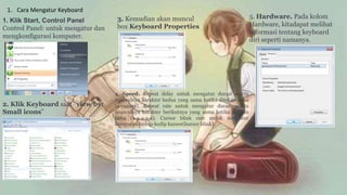 1. Cara Mengatur Keyboard
1. Klik Start, Control Panel
Control Panel: untuk mengatur dan
mengkonfigurasi komputer.
2. Klik Keyboard saat “view by:
Small icons”
3. Kemudian akan muncul
box Keyboard Properties
4. Speed. Repeat delay untuk mengatur durasi waktu
munculnya karakter kedua yang sama ketika ditekan lama
(a-aaaaaa). Repeat rate untuk mengatur durasi waktu
munculnya karakter berikutnya yang sama ketika ditekan
lama (a-a-a-a-a). Cursor blink rate untuk mengatur
kecepatan kedap-kedip kursor(kursor blink).
5. Hardware. Pada kolom
Hardware, kitadapat melihat
informasi tentang keyboard
diri seperti namanya.
 