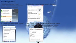 2. Cara Mengatur Mouse
1. Klik Start, Control Panel
Control Panel: untuk mengatur dan
mengkonfigurasi komputer
2. Pada kolom search ketik “mouse”,
kemudian klik mouse.
3. Maka akan muncul gambar seperti dibawah.
4. Klik Pointer Options. Anda bisa mengatur kecepatan
dengan mendrag slider kekiri atau kekanan. Setelah
selesai mengatur kecepatan klik apply dan klik ok.
 