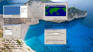 3. Cara Mengatur Date & Time
1. Atau klik dua kali pada jam yang ada
pada indikator jam komputer yang ada
pada bagian kanan bawah layar.
2. Pilih tab “Date &
Time” dan atur tanggal
dan jam sesuai dengan
kondisi saat ini. Klik dua
kali pada Indikator jam
komputer.
3. Untuk zona waktu, pilih GMT
+07.00 untuk WIB, GMT +08.00
untuk WITA, dan GMT +09.00
untuk WIT.
4.Agar waktu anda selalu akurat,
centang pilihan “Automatically
synchronize with an Internet time server”.
 