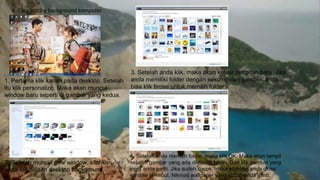 4. Cara setting background komputer
1. Pertama klik kanan pada desktop. Setelah
itu klik personalize. Maka akan muncul
window baru seperti di gambar yang kedua.
2. Setelah muncul new window, silahkan
anda klik tulisan desktop background.
3. Setelah anda klik, maka akan keluar tampilan baru. Jika
anda memiliki folder dengan sekumpulan gambar, anda
bisa klik brose untuk memilih folder
4. Setelah anda memilih folder, maka klik OK. Maka akan tampil
seluruh gambar yang ada di dalam folder. Dan klik gambar yang
ingin anda ganti. Jika sudah cocok, maka silahkan anda close
window tersebut. Nikmati wallpaper yang sudah anda ganti.
 