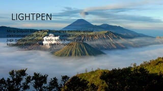 LIGHTPEN
Mirip bolpoin biasa, hanya ujungnya memiliki sensor
elektromagnetik. Bisa digunakan untuk menulis, tetapi
juga mampu membaca kode-kode khusus yang
kemudian diterjemahkan oleh komputer.
 