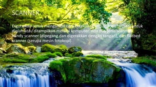 SCANNER
Digunakan untuk mengambil citra cetakan (gambar, foto, tulisan) untuk
diolah atau ditampilkan melalui komputer. Ada dua jenis scanner,
handy scanner (dipegang dan digerakkan dengan tangan), dan flatbed
scanner (serupa mesin fotokopi).
 