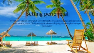 Setting peripheral
Peripheral adalah perangkat keras tambahan yang mendukung kerja komputer
dan berada diluar CPU (perangkat eksternal) yang dihubungkan dengan
komputer.
 
