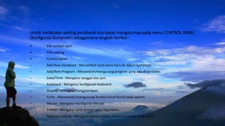 Untuk melakukan setting peripheral kita dapat mengaturnya pada menu CONTROL PANEL
(Konfigurasi Komputer) sebagaimana langkah berikut :
• Klik tombol start.
• Pilih setting
• Control panel
– Add New Hardware : Menambah hard-ware baru ke dalam komputer.
– Add/Rem Program : Menambah/mengurang program yang ada di windows.
– Date/Time : Mengatur tanggal dan jam.
– Keyboard : Mengatur konfigurasi keyboard.
– Display : Mengatur tampilan layar.
– Fonts : Menambah/mengurangi koreksi huruf-huruf pada system.
– Mouse : Mengatur Konfigurasi Mouse.
– Printer : Mengatur jenis printer yang digunakan.
– Regional Setting : Mengatur system metric menurut negara yang dipilih.
 