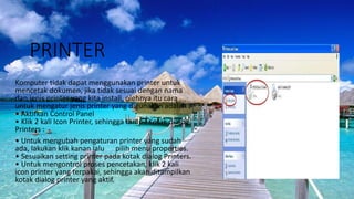 PRINTER
Komputer tidak dapat menggunakan printer untuk
mencetak dokumen, jika tidak sesuai dengan nama
dan jenis printer yang kita install, olehnya itu cara
untuk mengatur jenis printer yang digunakan adalah :
• Aktifkan Control Panel
• Klik 2 kali Icon Printer, sehingga tampil Kotak dialog
Printers :
• Untuk mengubah pengaturan printer yang sudah
ada, lakukan klik kanan lalu pilih menu properties.
• Sesuaikan setting printer pada kotak dialog Printers.
• Untuk mengontrol proses pencetakan, klik 2 kali
icon printer yang terpakai, sehingga akan ditampilkan
kotak dialog printer yang aktif.
 