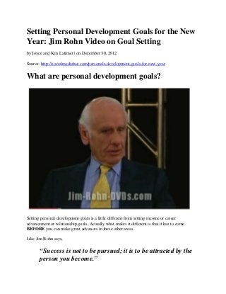Setting Personal Development Goals for the New
Year: Jim Rohn Video on Goal Setting
by Joyce and Ken Latimer | on December 30, 2012

Source: http://socialmediabar.com/personals-development-goals-for-new-year


What are personal development goals?




Setting personal development goals is a little different from setting income or career
advancement or relationship goals. Actually what makes it different is that it has to come
BEFORE you can make great advances in these other areas.

Like Jim Rohn says,

       “Success is not to be pursued; it is to be attracted by the
       person you become.”
 