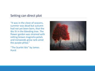 Setting can direct plot
“It was in the clove of seasons,
summer was dead but autumn
had not yet been born, that the
ibis lit in the bleeding tree. The
flower garden was strained with
rotting brown magnolia petals
and ironweeds grew rank amid
the purple phlox.”
“The Scarlet Ibis” by James
Hurst
 