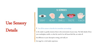 Use Sensory
Details • Use all five senses to describe the immediate surroundings
to the reader to quickly immerse them in the environment of your story. The little details of how
your marketplace smells, or what the wood of an old house feels like can make all
the difference in your descriptive writing, and really set
the stage for a vivid reader experience.
 