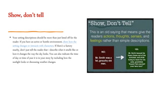Show, don’t tell
• Your setting descriptions should be more than just listed off for the
reader. If you have an active or hostile environment, show how the
setting changes or interacts with characters. If there’s a factory
nearby, don’t just tell the reader that—describe what it smells like or
how it changes the way the sky looks. You can also indicate the time
of day or time of year it is in your story by including how the
sunlight looks or discussing weather changes.
 