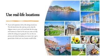 Use real-life locations
• If you need inspiration, look at the setting around you.
The old church down the road may not be what the
religious center in your sci-fi novel looks like but using
real locations as a basis for the ones you create can help
outline the setting you’re going for. You can also use
pictures and videos from places you cannot visit to get a
general idea of what your own location would be like.
 