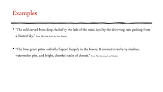 Examples
• “The cold carved bone deep, fueled by the lash of the wind, iced by the drowning rain gushing from
a bloated sky.” From The Dark Witch by Nora Roberts
• “The lime green patio umbrella flapped happily in the breeze. It covered strawberry slushies,
watermelon pies, and bright, cheerful stacks of donuts.” From Pink Lemonade and Cookies
 