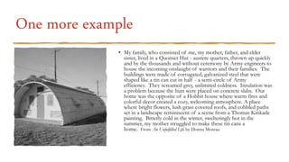 One more example
• My family, who consisted of me, my mother, father, and elder
sister, lived in a Quonset Hut - austere quarters, thrown up quickly
and by the thousands and without ceremony by Army engineers to
house the incoming onslaught of warriors and their families. The
buildings were made of corrugated, galvanized steel that were
shaped like a tin can cut in half - a semi-circle of Army
efficiency. They screamed grey, unlimited coldness. Insulation was
a problem because the huts were placed on concrete slabs. Our
home was the opposite of a Hobbit house where warm fires and
colorful decor created a cozy, welcoming atmosphere. A place
where bright flowers, lush grass covered roofs, and cobbled paths
set in a landscape reminiscent of a scene from a Thomas Kinkade
painting. Bitterly cold in the winter, swelteringly hot in the
summer, my mother struggled to make these tin cans a
home. From An Unfulfilled Life by Donna Moreau
 