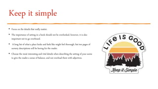 Keep it simple
• Focus on the details that really matter.
• The importance of setting in a book should not be overlooked, however, it is also
important not to go overboard.
• A long list of what a place looks and feels like might feel thorough, but ten pages of
scenery descriptions will be boring for the reader.
• Choose the most interesting and vital details when describing the setting of your scene
to give the reader a sense of balance, and not overload them with adjectives.
 