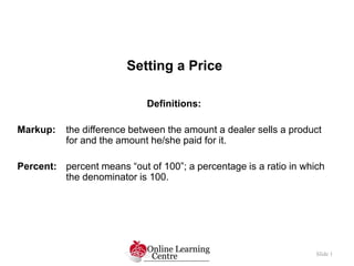 Setting a Price
Slide 1
Definitions:
Markup: the difference between the amount a dealer sells a product
for and the amount he/she paid for it.
Percent: percent means “out of 100”; a percentage is a ratio in which
the denominator is 100.
 