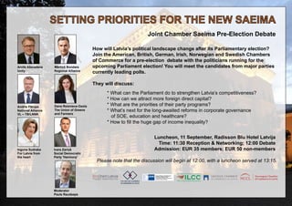 SETTING PRIORITIES FOR THE NEW SAEIMA 
Joint Chamber Saeima Pre-Election Debate 
? How will Latvia’s political landscape change after its Parliamentary election? 
Join the American, British, German, Irish, Norwegian and Swedish Chambers 
of Commerce for a pre-election debate with the politicians running for the 
upcoming Parliament election! You will meet the candidates from major parties 
currently leading polls. 
They will discuss: 
* What can the Parliament do to strengthen Latvia’s competitiveness? 
* How can we attract more foreign direct capital? 
* What are the priorities of their party programs? 
* What’s next for the long-awaited reforms in corporate governance 
of SOE, education and healthcare? 
* How to fill the huge gap of income inequality? 
Luncheon, 11 September, Radisson Blu Hotel Latvija 
Time: 11:30 Reception & Networking; 12:00 Debate 
Admission: EUR 35 members; EUR 50 non-members 
Please note that the discussion will begin at 12:00, with a luncheon served at 13:15. 
Mārtiņš Bondars 
Regional Alliance 
Moderator 
Pauls Raudseps 
Arvils Ašeradens 
Unity 
Dana Reizniece-Ozola 
The Union of Greens 
and Farmers 
Andris Pārups 
National Alliance 
VL – TB/LNNK 
Ivars Zariņš 
Social Democratic 
Party 'Harmony' 
Inguna Sudraba 
For Latvia from 
the heart 

