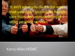 ‘It ain’t what you do it’s the way
 that you do it’: lessons for health
 care from decommissioning of
 older people’s services




Kerry Allen HSMC
 
