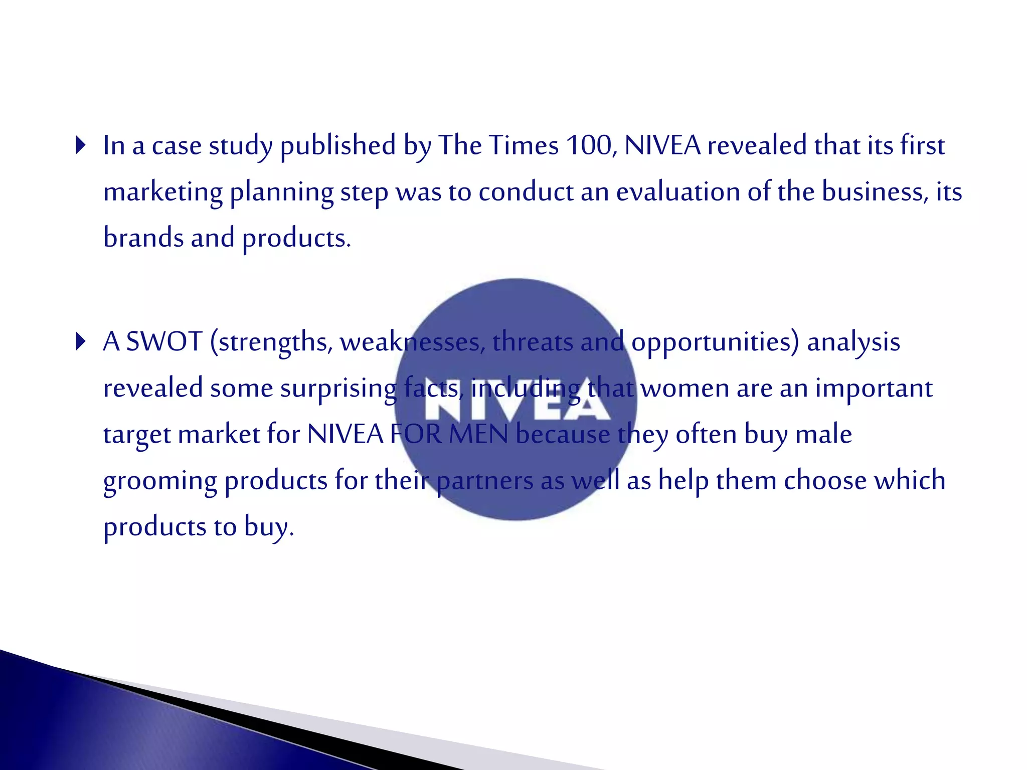  In acase study published by The Times 100, NIVEA revealed that its first
marketing planning step was to conduct an evaluation of the business, its
brands and products.
 A SWOT (strengths, weaknesses, threats and opportunities) analysis
revealed some surprising facts, including that women are an important
target market for NIVEAFOR MENbecause they often buy male
grooming products for their partners as well as help them choose which
products to buy.
 