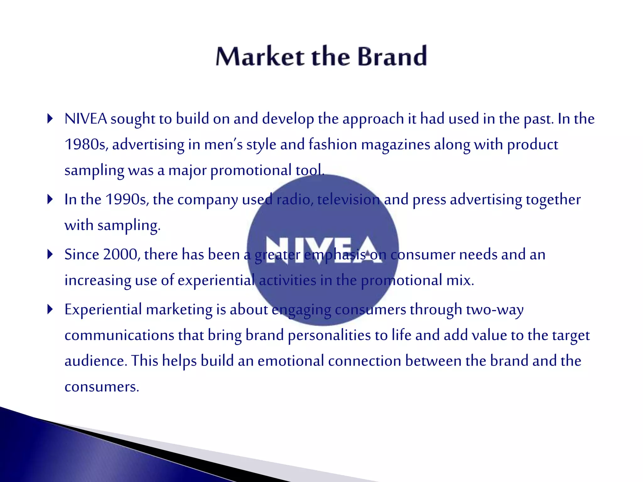  NIVEA sought to build on and develop the approach it had used in the past. In the
1980s, advertising in men’s style and fashion magazines along with product
sampling was a majorpromotional tool.
 In the 1990s, the company used radio, television and press advertising together
with sampling.
 Since2000, there has been a greateremphasis on consumerneeds and an
increasing use of experiential activities in the promotional mix.
 Experiential marketing is about engaging consumers through two-way
communications that bring brand personalities to life and add value to the target
audience. This helps build an emotional connection between the brand andthe
consumers.
 