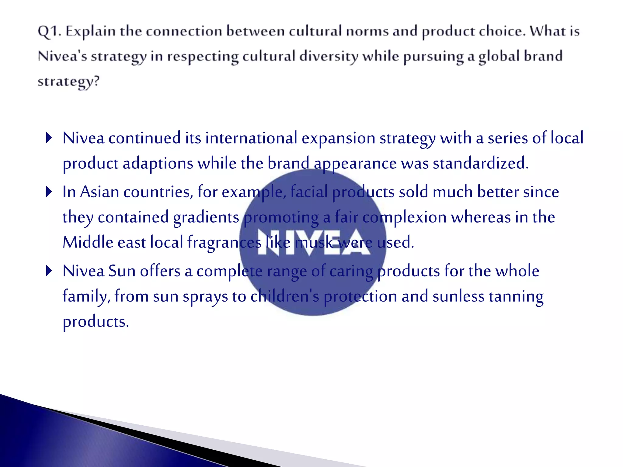  Nivea continued its international expansion strategy witha series of local
product adaptions while the brand appearance was standardized.
 In Asiancountries, for example, facialproducts sold much better since
they contained gradients promoting a fair complexion whereas in the
Middle east localfragrances like musk were used.
 Nivea Sun offers a complete range of caring products for the whole
family, from sun sprays to children's protection and sunless tanning
products.
 