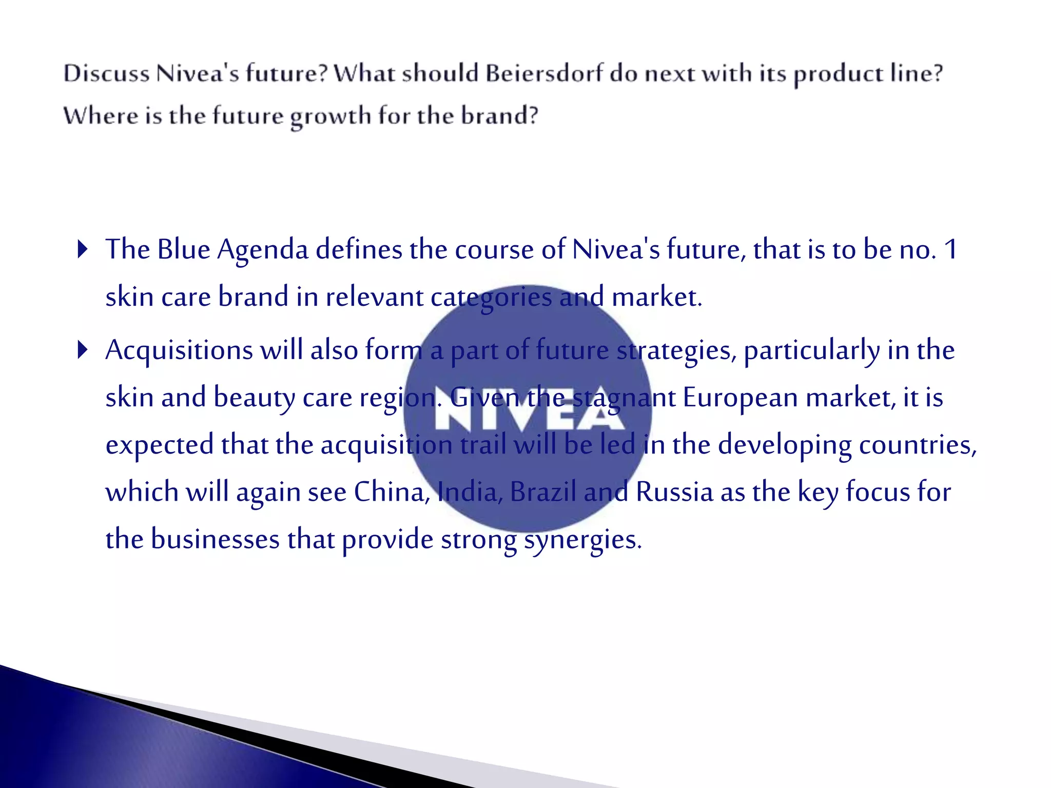  The Blue Agenda defines the course of Nivea's future, that is to be no. 1
skin care brand in relevant categories and market.
 Acquisitions will also form a part of future strategies, particularly in the
skin and beauty care region. Given the stagnant European market, it is
expected that the acquisition trailwill be led in the developing countries,
which will againsee China, India, Braziland Russia as the key focus for
the businesses that provide strong synergies.
 