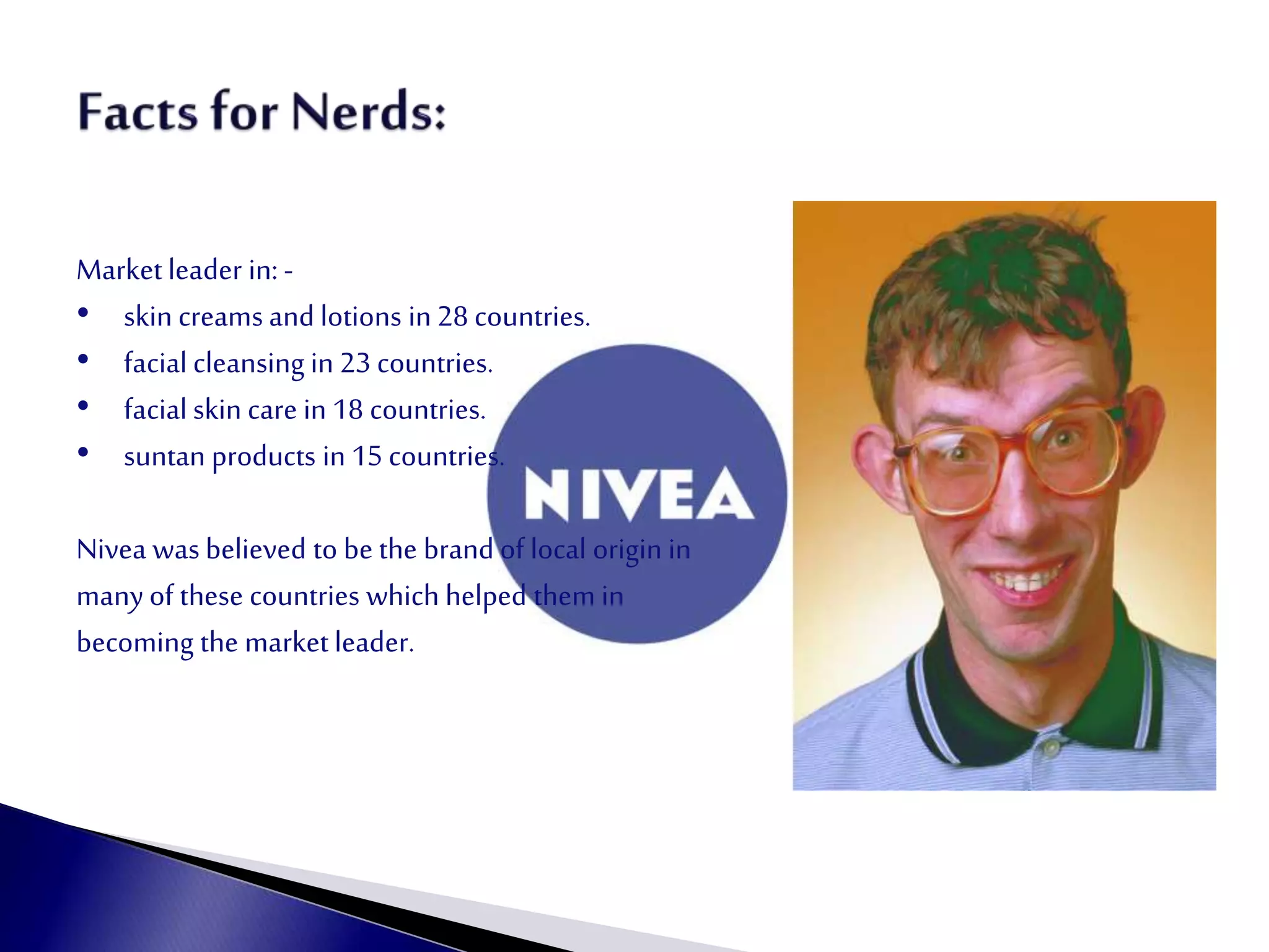 Marketleader in: -
• skin creams and lotions in 28 countries.
• facial cleansing in 23 countries.
• facial skin care in 18 countries.
• suntan products in 15 countries.
Nivea was believed to be the brand of local origin in
many of these countries which helped them in
becoming the market leader.
 