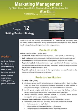 Marketing Management
          By Philip, Kevin Lane Keller, Abraham Koshy, Mithileshwar Jha

            logo copy.tif
                                   SUMMARY by




                  Chapter         12
     Setting Product Strategy

                            Product is the first and the most important element of a marketing mix. This chapter deals
                            with various product strategies for making coordinated decisions on product mixes, product
                            lines, brands, packaging, labeling and warranties and guarantees.


                                                             Product Levels
                            Marketers need to address 5 product levels:
                            •   Core Benefit: The benefit a customer really buys. E.g. Hotel guest buys rest and sleep
Product:                    •   Basic Product: e.g. hotel room includes bed, bathroom, desk, dresser, closet, towel etc
Anything that can           •   Expected product: attributes that buyers normally expect along with their product.
                            •   Augmented product: attributes that exceed buyer expectations. In developed countries,
be offered to a
                                brand positioning and competition take place at this level, while in developing countries
market to satisfy a             it takes place at ‘expected product’ level.
need or want,               •   Potential product: it encompasses all the augmentations and transformations the
including physical              product or offering might undergo in the future.
goods, services,
experiences,                                           Product classification
events, persons,            •   Durability and tangibility
places, properties.             1. Nondurable goods: tangible goods that are normally consumed in a day or two. E.g.:
                                    soaps, soft drinks. They are purchased frequently, thus should be made available in
                                    many locations, charged a small markup, and advertised heavily to induce trial.
                                2. Durable goods: tangible goods that survive many uses. E.g. Clothes, machines.
                                    Require more personal selling, higher margins, more seller guarantees.
                                3. Services: intangible, variable, perishable products. E.g. Haircuts, repairs. Require
                                    more quality control, supplier credibility, adaptability.
                            •   Consumer goods classification: done on the basis of shopping habits. 4 types-
                                1. Convenience goods: purchased frequently, immediately, with minimum effort
                                        Staples: purchased on regular basis
                                        Impulse goods: purchased w/o planning e.g. Chocolates
                                        Emergency goods: purchased when need is urgent e.g. Umbrellas
 