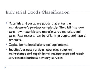 Industrial Goods Classification Materials and parts: are goods that enter the manufacturer’s product completely. They fall into two parts raw materials and manufactured materials and parts. Raw material can be of farm products and natural products. Capital items: installations and equipments. Supplies/business services: operating suppliers, maintenance and repair items, maintenance and repair services and business advisory services. 
