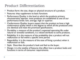 Product Differentiation Product form: the size, shape or physical structure of a product. Features: they supplement its basic functions Performance Quality: is the level at which the products primary  characteristics operate. most products are established at one of our performance levels: low, average, high or superior. Conformance Quality: buyers expect that the product to have a high conformance quality which is the degree to which all the produced units are identical and meet the promised specifications.  Durability: a measure of the product’s expected operating life under natural or stressful conditions, is a valued attribute to some products. Reliability: It is the measure of the probability that a product will not malfunction or fail within a specific time period. Reparability: it is the measure of the ease of fixing a product when it malfunction or fails. Style:  Describes the product’s look and feel to the buyer. Design: it is the totality of features that affect how a product looks and functions in terms of consumer requirements. 