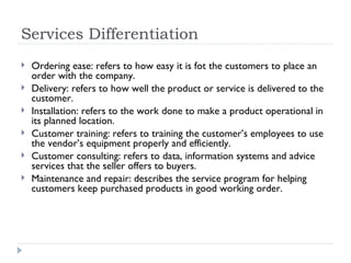 Services Differentiation Ordering ease: refers to how easy it is fot the customers to place an order with the company. Delivery: refers to how well the product or service is delivered to the customer. Installation: refers to the work done to make a product operational in its planned location. Customer training: refers to training the customer’s employees to use the vendor’s equipment properly and efficiently. Customer consulting: refers to data, information systems and advice services that the seller offers to buyers. Maintenance and repair: describes the service program for helping customers keep purchased products in good working order. 